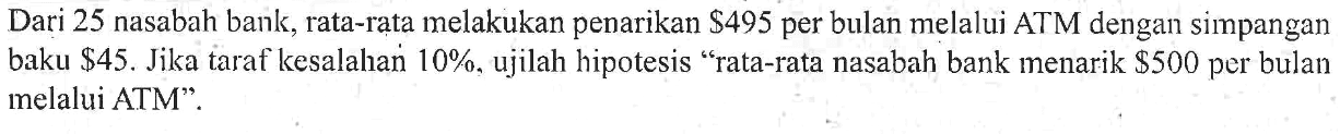 Dari 25 nasabah bank, rata-rata melakukan penarikan $ 495 per bulan melalui ATM dengan simpangan baku  $ 45 . Jika taraf kesalahan 10 %, ujilah hipotesis "rata-rata nasabah bank menarik $ 500 per bulan melalui ATM'".