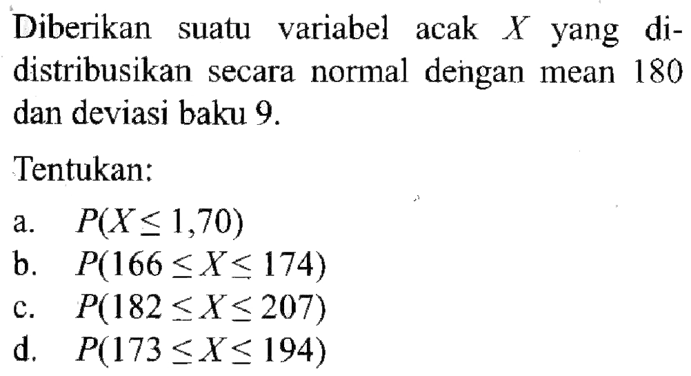 Diberikan suatu variabel acak  X  yang didistribusikan secara normal dengan mean 180 dan deviasi baku  9 . Tentukan:a.  P(X <= 1,70) b.  P(166 <= X <= 174) c.  P(182 <= X <= 207) d.  P(173 <= X <= 194) 