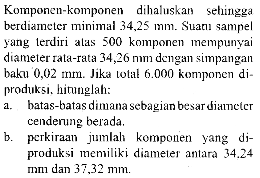 Komponen-komponen dihaluskan sehingga berdiameter minimal 34,25 mm. Suatu sampel yang terdiri atas 500 komponen mempunyai diameter rata-rata 34,26 mm dengan simpangan baku 0,02 mm. Jika total 6.000 komponen diproduksi, hitunglah:
a. batas-batas dimana sebagian besar diameter cenderung berada.
b. perkiraan jumlah komponen yang diproduksi memiliki diameter antara 34,24 mm dan 37,32 mm .