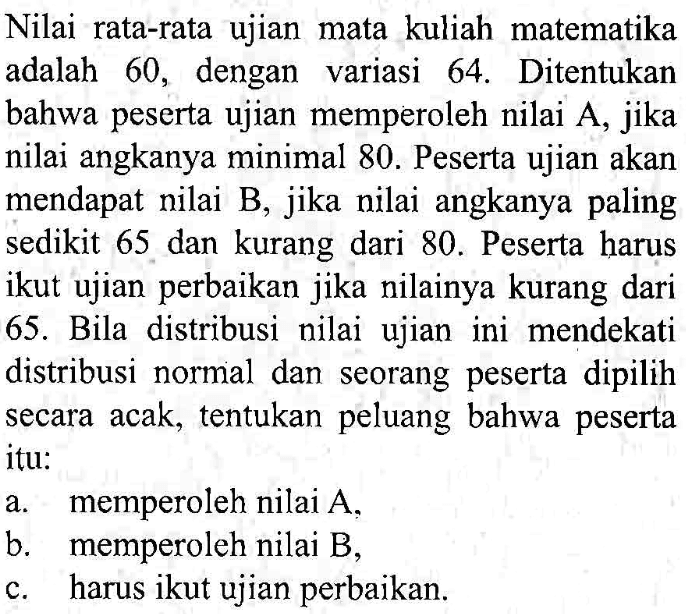 Nilai rata-rata ujian mata kuliah matematika adalah 60 , dengan variasi 64. Ditentukan bahwa peserta ujian memperoleh nilai A, jika nilai angkanya minimal 80. Peserta ujian akan mendapat nilai B, jika nilai angkanya paling sedikit 65 dan kurang dari 80. Peserta harus ikut ujian perbaikan jika nilainya kurang dari 65. Bila distribusi nilai ujian ini mendekati distribusi normal dan seorang peserta dipilih secara acak, tentukan peluang bahwa peserta itu: a. memperoleh nilai A, b. memperoleh nilai B, c. harus ikut ujian perbaikan. 