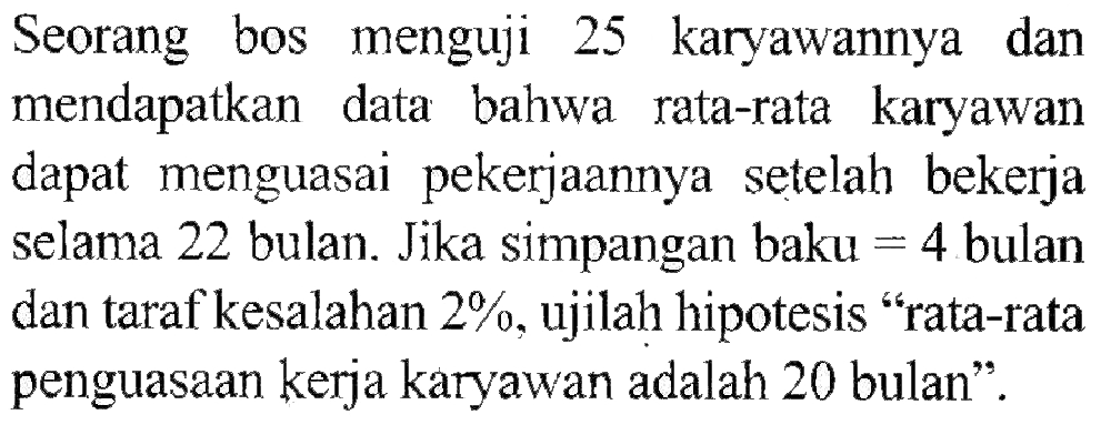 Seorang bos menguji 25 karyawannya dan mendapatkan data bahwa rata-rata karyawan dapat menguasai pekerjaannya setelah bekerja selama 22 bulan. Jika simpangan baku = 4 bulan dan taraf kesalahan 2%, ujilah hipotesis 'rata-rata penguasaan kerja karyawan adalah 20 bulan'.