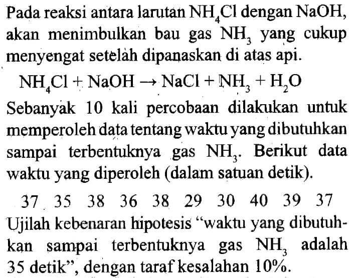 Pada reaksi antara larutan NH4Cl dengan NaOH, akan menimbulkan bau gas NH3 yang cukup menyengat setelah dipanaskan di atas api. 
NH4Cl + NaOH - > NaCl + NH3 + H2O
Sebanyak 10 kali percobaan dilakukan untuk memperoleh data tentang waktu yang dibutuhkan sampai terbentuknya gas NH3. Berikut data waktu yang diperoleh (dalam satuan detik).
37 35 38 36 38 29 30 40 39 37
Ujilah kebenaran hipotesis :waktu yang dibutuhkan sampai terbentuknya gas NH3 adalah 35 detik", dengan taraf kesalahan 10%.