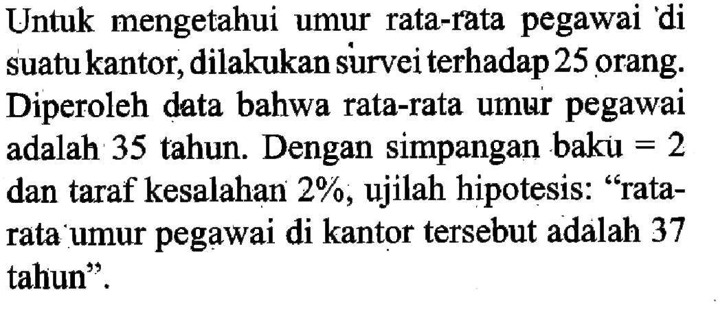 Untuk mengetahui umur rata-rata pegawai di suatu kantor, dilakukan survei terhadap 25 orang. Diperoleh data bahwa rata-rata umur pegawai adalah 35 tahun. Dengan simpangan baku =2 dan taraf kesalahan 2%, ujilah hipotesis: 'ratarata umur pegawai di kantor tersebut adalah 37 tahun'.