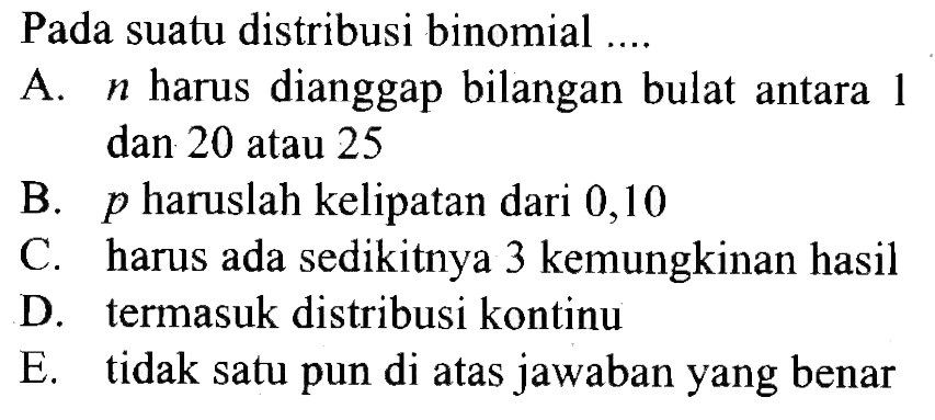 Pada suatu distribusi binomial .... A. n harus dianggap bilangan bulat antara 1 dan 20 atau 25 B. p haruslah kelipatan dari 0,10 C. harus ada sedikitnya 3 kemungkinan hasil D. termasuk distribusi kontinu E. tidak satu pun di atas jawaban yang benar