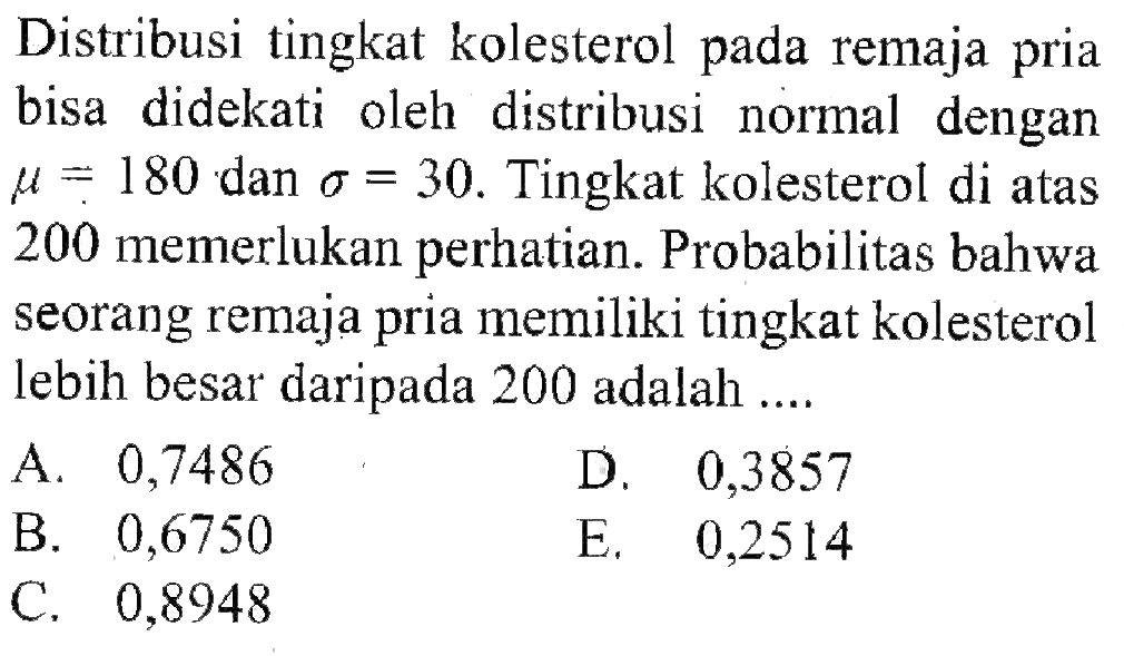 Distribusi tingkat kolesterol pada remaja pria bisa didekati oleh distribusi normal dengan mu=180 dan sigma=30 . Tingkat kolesterol di atas 200 memerlukan perhatian. Probabilitas bahwa seorang remaja pria memiliki tingkat kolesterol lebih besar daripada 200 adalah ....