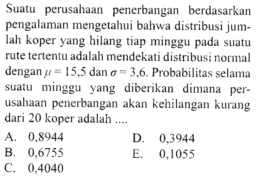 Suatu perusahaan penerbangan berdasarkan pengalaman mengetahui bahwa distribusi jumlah koper yang hilang tiap minggu pada suatu rute tertentu adalah mendekati distribusi normal dengan mu=15,5 dan sigma=3,6. Probabilitas selama suatu minggu yang diberikan dimana perusahaan penerbangan akan kehilangan kurang dari 20 koper adalah ....