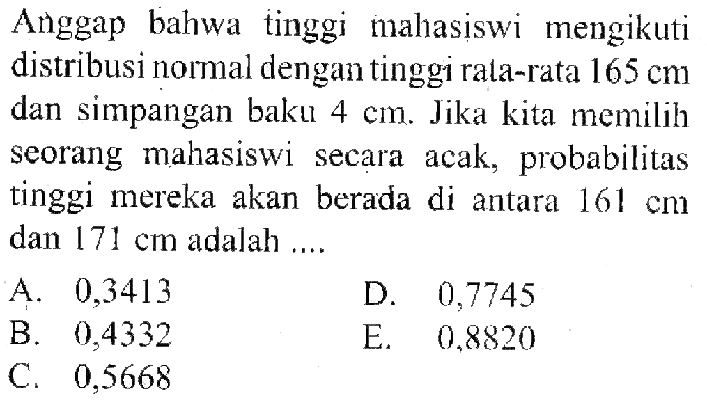 Anggap bahwa tinggi mahasiswi mengikuti distribusi normal dengan tinggi rata-rata  165 cm  dan simpangan baku  4 cm . Jika kita memilih seorang mahasiswi secara acak, probabilitas tinggi mereka akan berada di antara  161 cm  dan  171 cm  adalah ....
