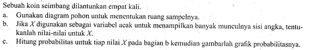 Sebuah koin seimbang dilantunkan empat kali. a. Gunakan diagram pohon untuk menentukan ruang sampelnya. b. Jika X digunakan sebagai variabel acak untuk menampilkan banyak munculnya sisi angka, tentukanlah nilai-nilai untuk X. c. Hitung probabilitas untuk tiap nilai X pada bagian b kemudian gambarlah grafik probabilitasnya. 