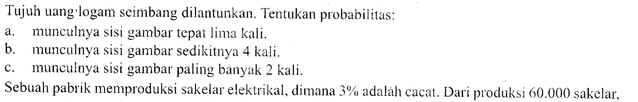 Tujuh uang'logam seimbang dilantunkan. Tentukan probabilitas:a. munculnya sisi gambar tepat lima kali.b. munculnya sisi gambar sedikitnya 4 kali.c. munculnya sisi gambar paling banyak 2 kali.Sebuah pabrik memproduksi sakelar elektrikal, dimana  3%  adalah cacat. Dari produksi  60.000  sakelar,