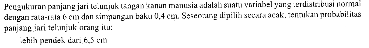 Pengukuran panjang jari telunjuk tangan kanan manusia adalah suatu variabel yang terdistribusi normal dengan rata-rata  6 cm  dan simpangan baku  0,4 cm . Seseorang dipilih secara acak, tentukan probabilitas panjang jari telunjuk orang itu:lebih pendek dari  6,5 cm 