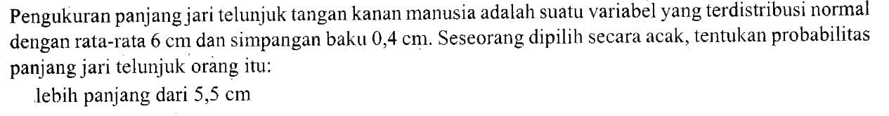 Pengukuran panjang jari telunjuk tangan kanan manusia adalah suatu variabel yang terdistribusi normal dengan rata-rata 6 cm dan simpangan baku 0,4 cm. Seseorang dipilih secara acak, tentukan probabilitas panjang jari telunjuk orang itu: lebih panjang dari 5,5 cm 