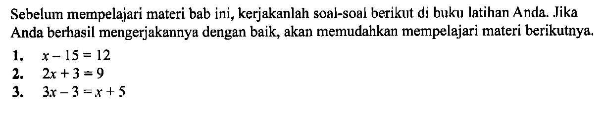 Sebelum mempelajari materi bab ini, kerjakanlah soal-soal berikut di buku latihan Anda. Jika Anda berhasil mengerjakannya dengan baik, akan memudahkan mempelajari materi berikutnya. 1. x-15=12 2. 2x+3=9 3. 3x-3=x+5