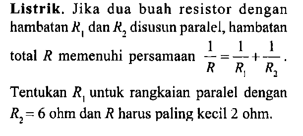 Listrik. Jika dua buah resistor dengan hambatan R1 dan R2 disusun paralel, hambatan total R memenuhi persamaan 1/R = 1/R1 + 1/R2. Tentukan R1 untuk rangkaian paralel dengan R2= 6 ohm dan R harus paling kecil 2 ohm.