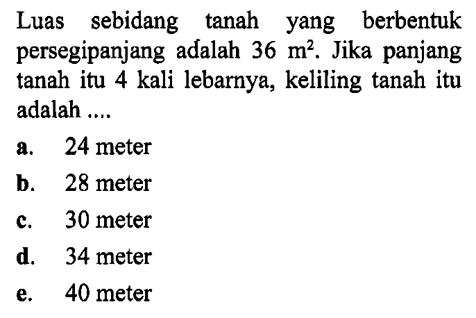 Luas sebidang tanah yang berbentuk persegipanjang adalah 36 m^2, Jika panjang tanah itu 4 kali lebarnya, keliling tanah itu adalah ...