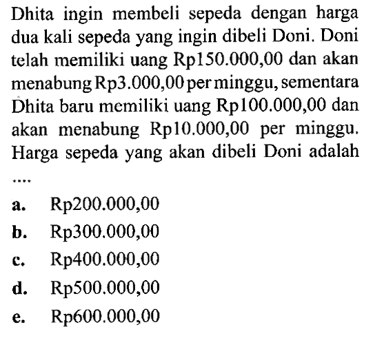 Dhita ingin membeli sepeda dengan harga dua kali sepeda yang ingin dibeli Doni. Doni telah memiliki uang Rp150.000,00 dan akan menabung Rp3.000,00 perminggu,sementara Dhita baru memiliki uang Rp100.000,00 dan akan menabung Rp10.000,00 minggu, per Harga sepeda yang akan dibeli Doni adalah