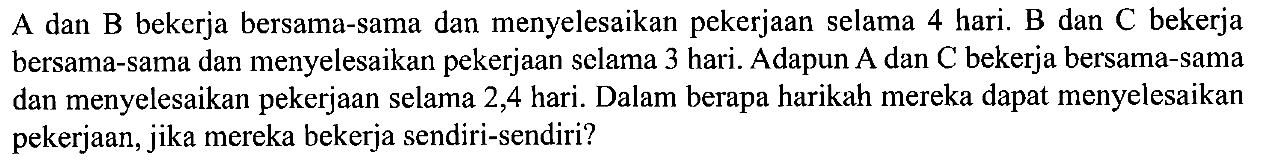 A dan B bekerja bersama-sama dan menyelesaikan pekerjaan selama 4 hari. B dan C bekerja bersama-sama dan menyelesaikan pekerjaan selama 3 hari. Adapun A dan C bekerja bersama-sama dan menyelesaikan pekerjaan selama 2,4 hari. Dalam berapa harikah mereka dapat menyelesaikan pekerjaan, jika mereka bekerja sendiri-sendiri?