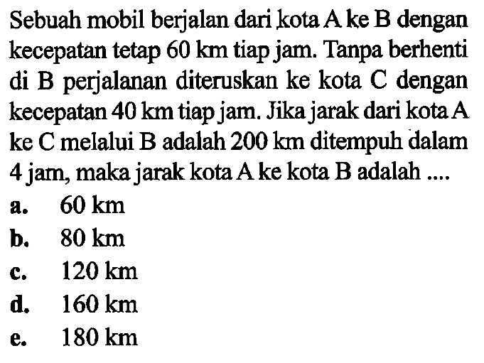 Sebuah mobil berjalan dari kota A ke B dengan kecepatan tetap 60 km tiap jam. Tanpa berhenti di B perjalanan diteruskan ke kota C dengan kecepatan 40 km tiap jam. Jika jarak dari kota A ke C melalui B adalah 200 km ditempuh dalam 4 jam, maka jarak kota A ke kota B adalah .... 