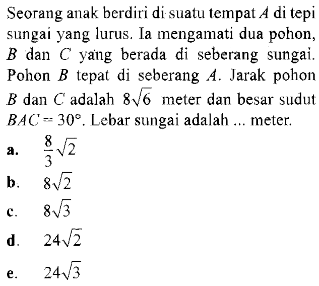 Seorang anak berdiri di suatu tempat A di tepi sungai yang lurus. Ia mengamati dua pohon, B dan C yang berada di seberang sungai. Pohon B tepat di seberang A. Jarak pohon B dan C adalah 8 akar(6)  meter dan besar sudut BAC=30. Lebar sungai adalah ... meter.
