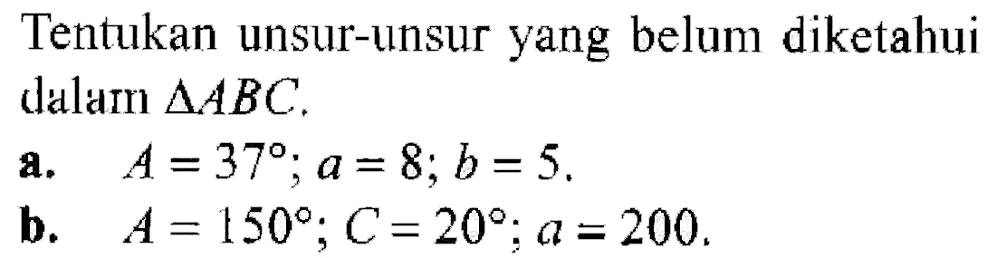 Tentukan unsur-unsur yang belum diketahui dalam segitiga ABC. a.  A=37 ; a=8 ; b=5 b.  A=150 ; C=20 ; a=200 .