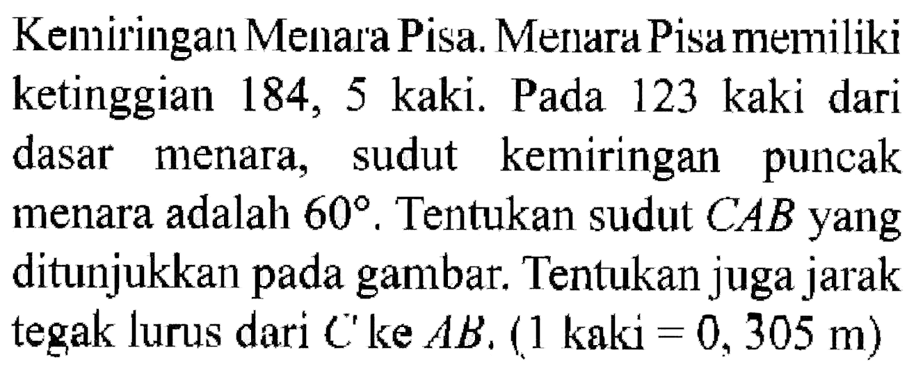 Kemiringan Menara Pisa. Menara Pisa memiliki ketinggian 184, 5 kaki. Pada 123 kaki dari dasar menara, sudut kemiringan puncak menara adalah 60. Tentukan sudut CAB yang ditunjukkan pada gambar. Tentukan juga jarak tegak lurus dari C ke AB. (1 kaki=0,305 m) 