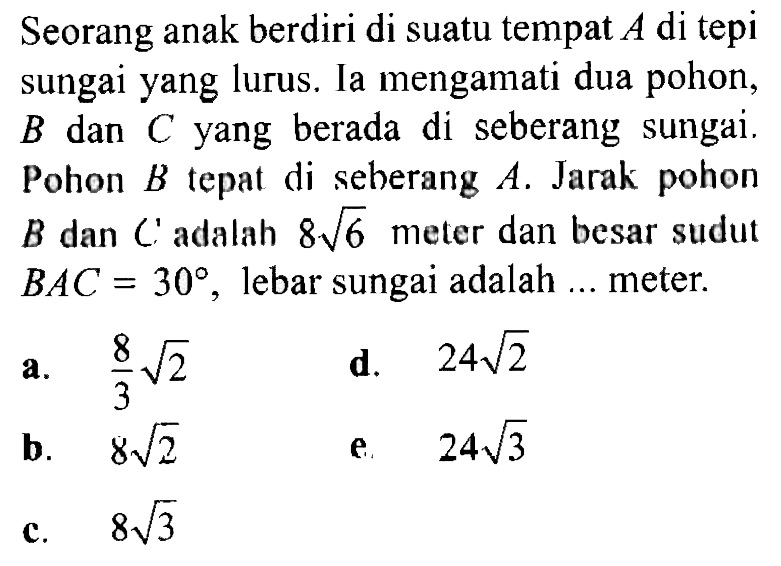 Seorang anak berdiri di suatu tempat  A  di tepi sungai yang lurus. Ia mengamati dua pohon,  B  dan  C  yang berada di seberang sungai. Pohon  B  tepat di seberang  A. Jarak pohon  B  dan  C adalah  8 akar(6)  meter dan besar sudut  BAC=30, lebar sungai adalah ... meter.
