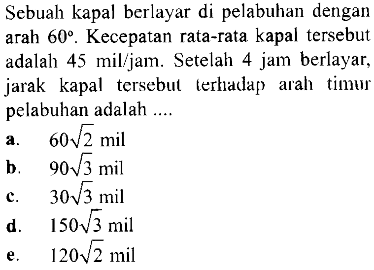 Sebuah kapal berlayar di pelabuhan dengan arah  60 . Kecepatan rata-rata kapal tersebut adalah  45 (mil) / jam . Setelah  4 jam  berlayar, jarak kapal tersebut terhadap arah timus pelabuhan adalah ....