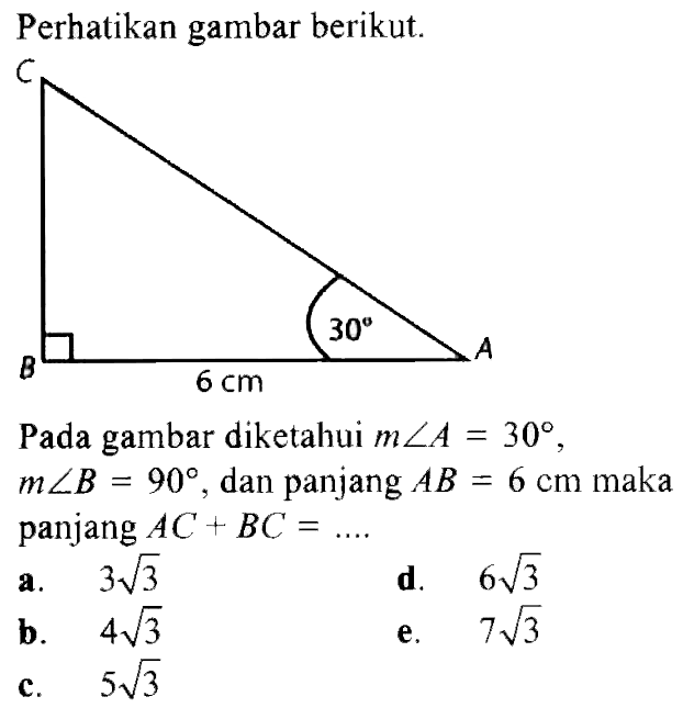 Perhatikan gambar berikut. C 30 B 6 cm A Pada gambar diketahui m sudut A=30, m sudut B=90, dan panjang AB=6 cm maka panjang AC+BC=.... 