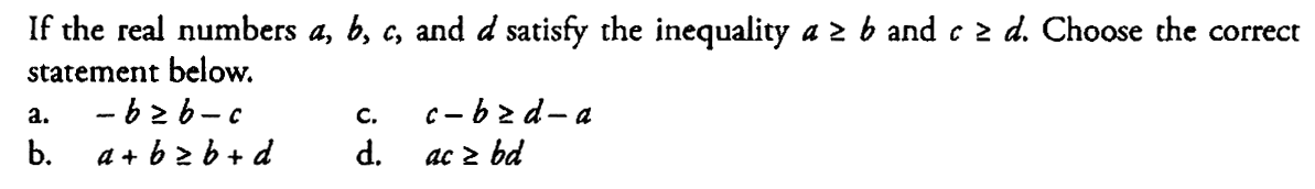 If the real numbers  a, b, c , and  d  satisfy the inequality  a >= b  and  c >= d . Choose the correct statement below.
a.  -b >= b-c 
c.  c-b >= d-a 
b.   a+b >= b+d 
d.   ac >= bd 