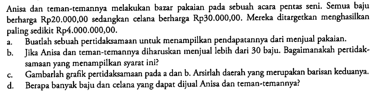 Anisa dan teman-temannya melakukan bazar pakaian pada sebuah acara pentas seni. Semua baju berharga Rp20.000,00 sedangkan celana berharga Rp30.000,00. Mereka ditargetkan menghasilkan paling sedikit Rp4.000.000,00. 
a. Buatlah sebuah pertidaksamaan untuk menampilkan pendapatannya dari menjual pakaian. 
b. Jika Anisa dan teman-temannya diharuskan menjual lebih dari 30 baju. Bagaimanakah pertidaksamaan yang menampilkan syarat ini? 
c. Gambarlah grafik pertidaksamaan pada a dan b. Arsirlah daerah yang merupakan barisan keduanya. 
d. Berapa banyak baju dan celana yang dapat dijual Anisa dan teman-temannya?