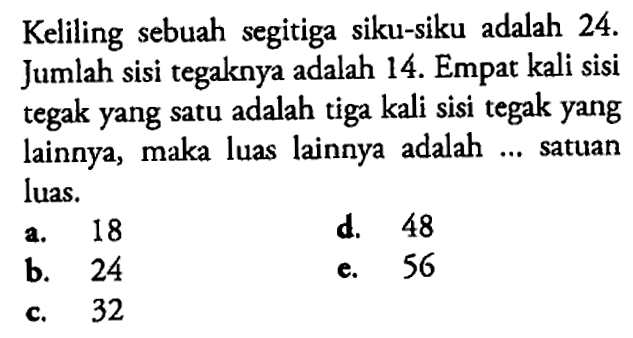 Keliling sebuah segitiga siku-siku adalah 24. Jumlah sisi tegaknya adalah 14. Empat kali sisi tegak yang satu adalah tiga kali sisi tegak yang lainnya, maka luas lainnya adalah ... satuan luas.