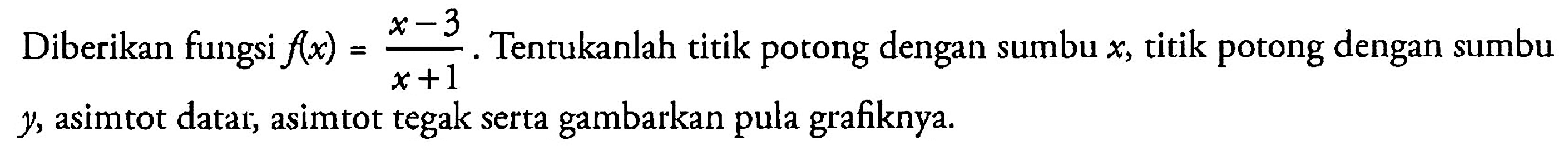 Diberikan fungsi f(x)=(x-3)/(x+1). Tentukanlah titik potong dengan sumbu  x , titik potong dengan sumbu y, asimtot datar, asimtot tegak serta gambarkan pula grafiknya.