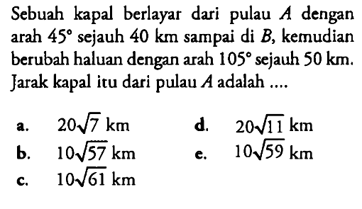 Sebuah kapal berlayar dari pulau A dengan arah 45 sejauh 40 km sampai di B, kemudian berubah haluan dengan arah 105 sejauh 50 km. Jarak kapal itu dari pulau A adalah ....