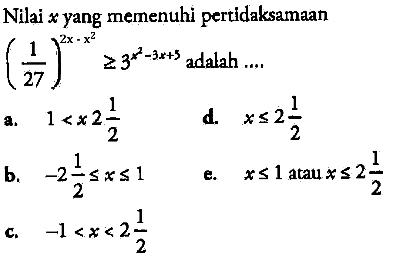 Nilai x yang memenuhi (1/27)^(2x-x^2) >= 3^(x^2-3x+5) adalah 
a. 1 < x < 2 1/2
b. -2 1/2 <= x <= 1 
c. -1 < x < 2 1/2 
d. x <= 2 1/2 
e. x<=1 atau x<=2 1/2