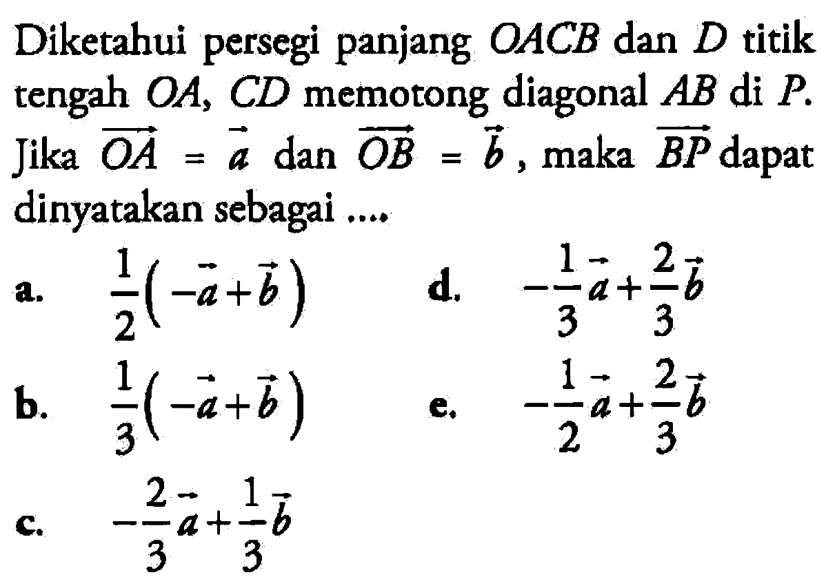 Diketahui persegi panjang  OACB  dan  D  titik tengah  OA, CD  memotong diagonal  AB  di  P . Jika  O A=a  dan  OB=b , maka  BP  dapat dinyatakan sebagai ....a.  1/2(-a+b) d.  -1/3 a+2/3 b b.  1/3(-a+b) e.  -1/2 a+2/3 b c.  -2/3 a+1/3 b 