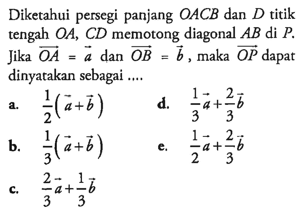 Diketahui persegi panjang  OACB  dan  D  titik tengah  OA, CD  memotong diagonal  AB  di  P . Jika  OA=a  dan  OB=b , maka  OP  dapat dinyatakan sebagai ....