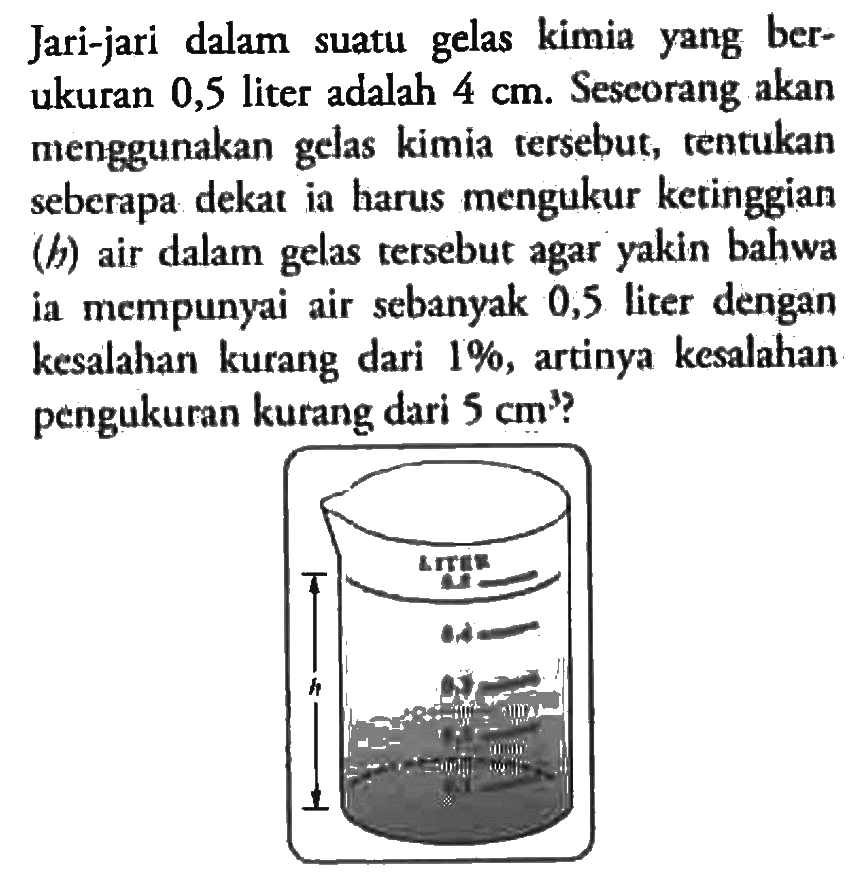  Jari-jari dalam suatu gelas kimia yang berukuran 0,5 liter adalah 4 cm.  Seseorang akan menggunakan gelas kimia tersebut, tentukan seberapa dekat ia harus mengukur keringgian (h) air dalam tersebut agar yakin bahwa gelas mempunyai air sebanyak 0,5 liter dengan kwsalahan kurang dari 1%, artinya kesalahan pengukuran kurang dari 5 cm?