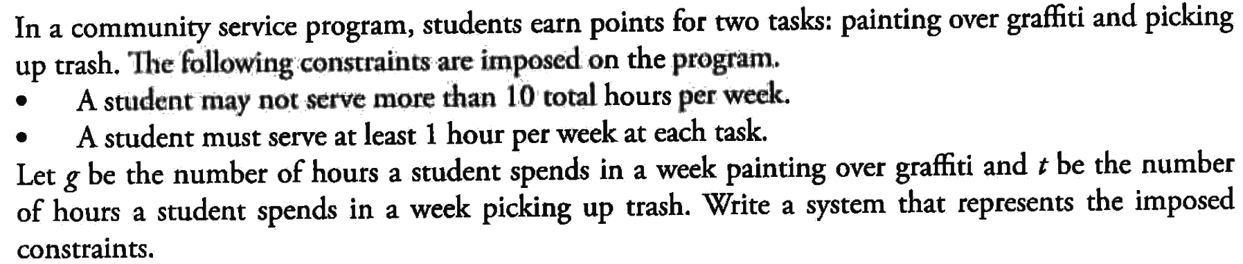 In a community service program, students earn points for two tasks: painting over graffiti and picking up trash. The following constraints are imposed on the program.- A student may not serve more than 10 total hours per week.- A student must serve at least 1 hour per week at each task.Let  g be the number of hours a student spends in a week painting over graffiti and t be the number of hours a student spends in a week picking up trash. Write a system that represents the imposed constraints.