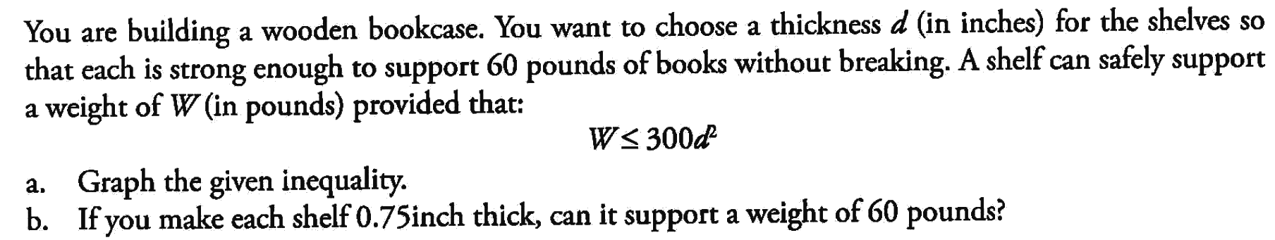 You are building wooden bookcase. You want to choose a thickness d (in inches) for the shelves so that each is strong enough to support 60 pounds of books without breaking. A shelf can safely support weight of W (in pounds) provided that: a. Graph the glass inequality b. If you make each shelf 0,75 inch thick, can it support a weight of 60 pounds? W<=300d^2