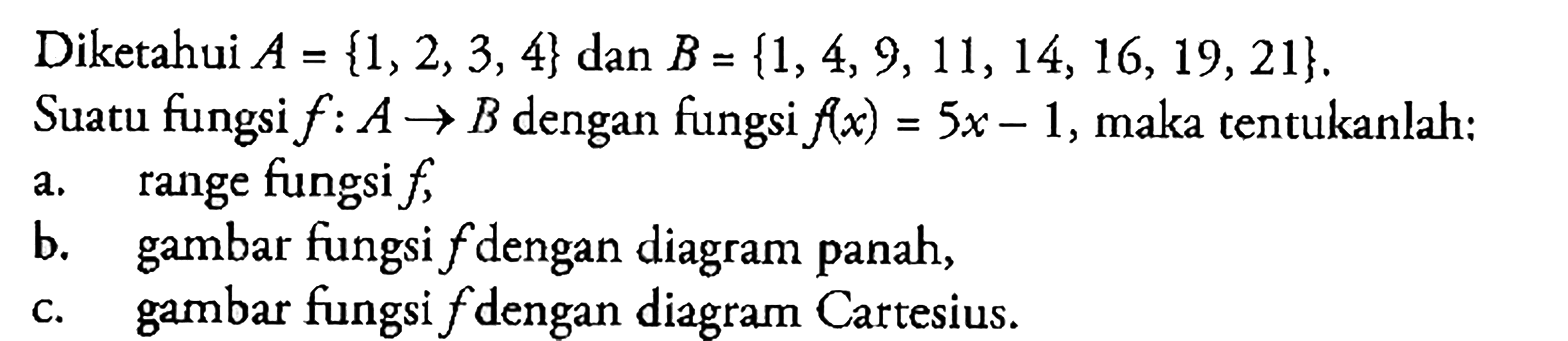 Diketahui A = {1,2,3,4} dan B = {1, 4,9,11, 14, 16, 19,21}. Suatu fungsi f : A -> B dengan fungsi f(x) = 5x - 1, maka tentukanlah: a. range fungsi f, b. gambar fungsi f dengan diagram panah, c. gambar fungsi f dengan diagram Cartesius.