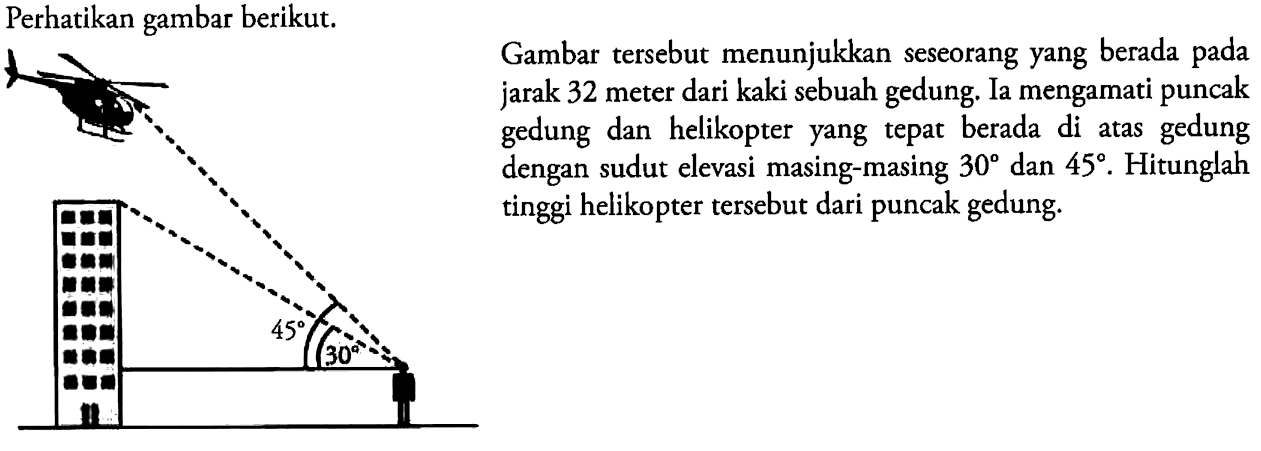 Perhatikan gambar berikut. 45 30Gambar tersebut menunjukkan seseorang yang berada pada jarak 32 meter dari kaki sebuah gedung. Ia mengamati puncak gedung dan helikopter yang tepat berada di atas gedung dengan sudut elevasi masing-masing 30 dan 45.  Hitunglah tinggi helikopter tersebut dari puncak gedung.