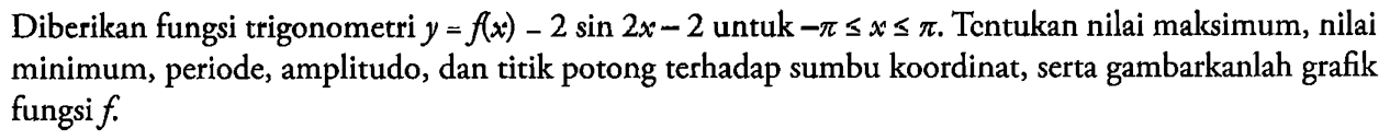 Diberikan fungsi trigonometri y=f(x)=2 sin 2x-2 untuk -pi<=x<=pi. Tentukan nilai maksimum, nilai minimum, periode, amplitudo, dan titik potong terhadap sumbu koordinat, serta gambarkanlah grafik fungsi f. 