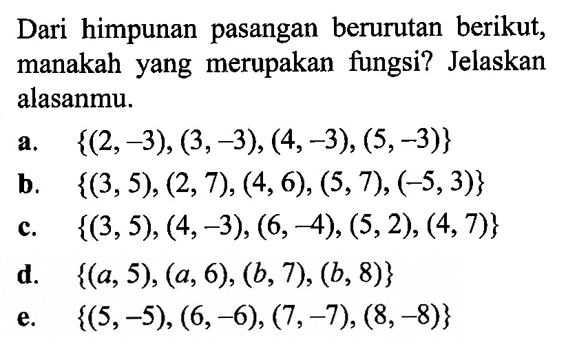 Dari himpunan pasangan berurutan berikut, manakah yang merupakan fungsi? Jelaskan alasanmu. a. {(2,-3),(3,-3),(4,-3),(5,-3)} b. {(3,5),(2,7),(4,6),(5,7),(-5,3)} c. {(3,5),(4,-3),(6,-4),(5,2),(4,7)} d. {(a, 5),(a, 6),(b, 7),(b, 8)} e. {(5,-5),(6,-6),(7,-7),(8,-8)} 