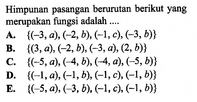 Himpunan pasangan berurutan berikut yang merupakan fungsi adalah .... A. {(-3, a), (-2, b), (-1, c), (-3, b)} B. {(3, a), (-2, b), (-3, a), (2, b)} C. {(-5, a), (-4, b), (-4, a), (-5, b)} D. {(-1, a), (-1, b), (-1, c), (-1, b)} E. {(-5, a), (-3, b), (-1, c), (-1, b)} 