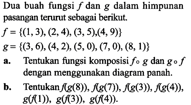 Dua buah fungsi  f  dan  g  dalam himpunan pasangan terurut sebagai berikut.f={(1,3),(2,4),(3,5),(4,9)} g={(3,6),(4,2),(5,0),(7,0),(8,1)}a. Tentukan fungsi komposisi  f o g  dan  g o f  dengan menggunakan diagram panah.b. Tentukan  f(g(8)), f(g(7)), f(g(3)), f(g(4)) ,  g(f(1)), g(f(3)), g(f(4)) 