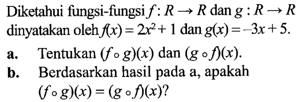 Diketahui fungsi-fungsi f: R -> R dan g: R -> R dinyatakan oleh f(x)=2x^2+1 dan g(x)=-3x+5. a. Tentukan (f o g)(x) dan (g o f)(x). b. Berdasarkan hasil pada a, apakah (f o g)(x)=(g o f)(x)? 