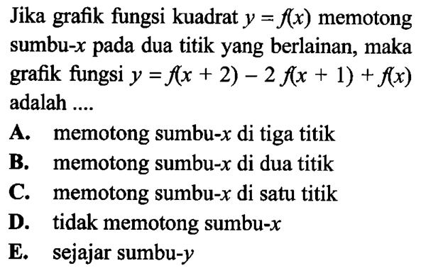 Jika grafik fungsi kuadrat y=f(x) memotong sumbu-x pada dua titik yang berlainan, maka grafik fungsi y=f(x+2)-2 f(x+1)+f(x) adalah .... A. memotong sumbu-x di tiga titik B. memotong sumbu-x di dua titik C. memotong sumbu-x di satu titik D. tidak memotong sumbu-x E. sejajar sumbu-y 