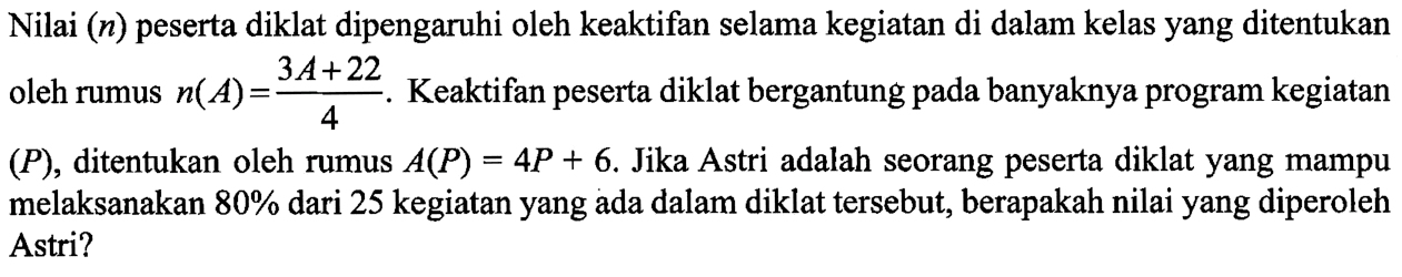 Nilai (n) peserta diklat dipengaruhi oleh keaktifan selama kegiatan di dalam kelas yang ditentukan oleh rumus n(A)=(3A+22)/4. Keaktifan peserta dilihat bergantung pada banyaknya program kegiatan (P), ditentukan oleh rumus A(P)=4P+6. Jika Astri adalah seorang peserta diklat yang mampu melaksanakan 80% dari 25 kegiatan yang ada dalam diklat tersebut, berapakah nilai yang diperoleh Astri?