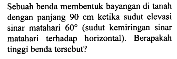 Sebuah benda membentuk bayangan di tanah dengan panjang  90 cm  ketika sudut elevasi sinar matahari  60  (sudut kemiringan sinar matahari terhadap horizontal). Berapakah tinggi benda   tersebut?