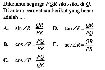 Diketahui segitiga PQR siku-siku di Q. Di antara pernyataan berikut yang benar adalah ....A.  sin sudut R=QR/PR B.   cos sudut R=PQ/PRC.  cos sudut P=PQ/QR D.  tan sudut P=QR/PQ  E.   sec sudut R=QR/PR 