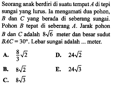 Seorang anak berdiri di suatu tempat A di tepi sungai yang lurus. Ia mengamati dua pohon, B dan C yang berada di seberang sungai. Pohon B tepat di seberang A. Jarak pohon B dan C adalah 8akar(6) meter dan besar sudut BAC=30. Lebar sungai adalah ... meter.